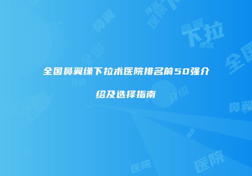 全国鼻翼缘下拉术医院排名前50强介绍及选择指南