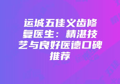 运城五佳义齿修复医生：精湛技艺与良好医德口碑推荐