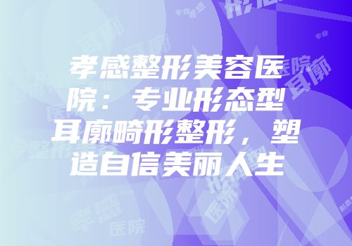 孝感整形美容医院：专业形态型耳廓畸形整形，塑造自信美丽人生