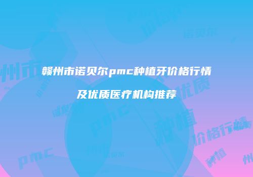 赣州市诺贝尔pmc种植牙价格行情及优质医疗机构推荐
