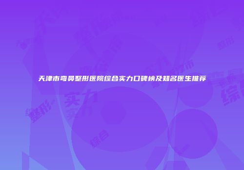 天津市弯鼻整形医院综合实力口碑榜及知名医生推荐