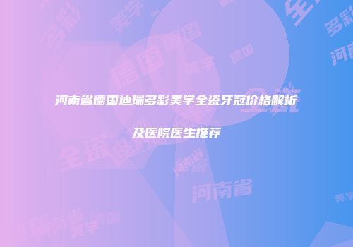 河南省德国迪瑞多彩美学全瓷牙冠价格解析及医院医生推荐