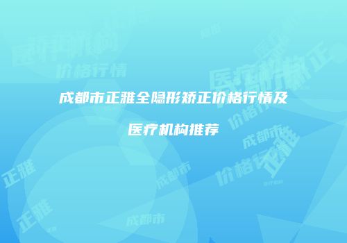 成都市正雅全隐形矫正价格行情及医疗机构推荐