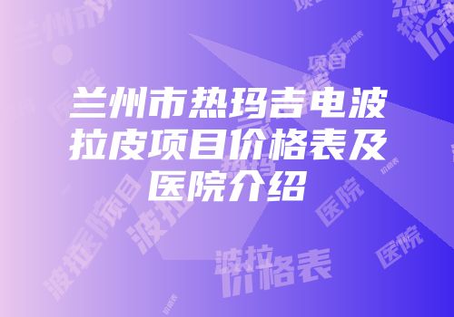 兰州市热玛吉电波拉皮项目价格表及医院介绍