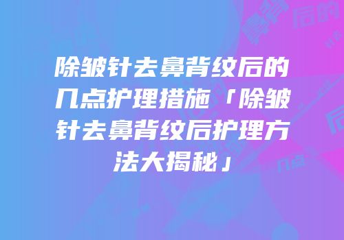 除皱针去鼻背纹后的几点护理措施「除皱针去鼻背纹后护理方法大揭秘」