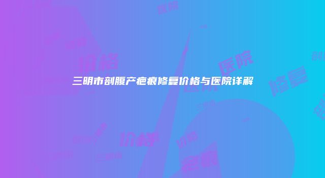 三明市剖腹产疤痕修复价格与医院详解