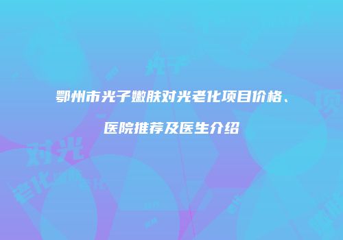 鄂州市光子嫩肤对光老化项目价格、医院推荐及医生介绍
