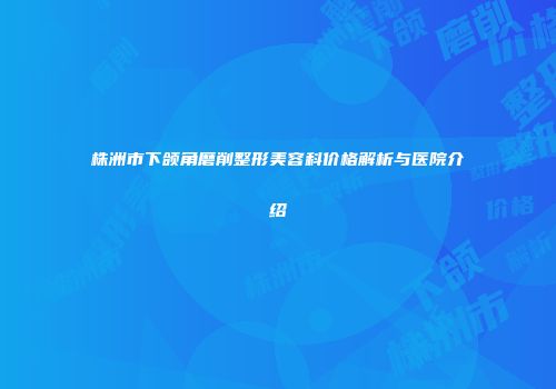 株洲市下颌角磨削整形美容科价格解析与医院介绍