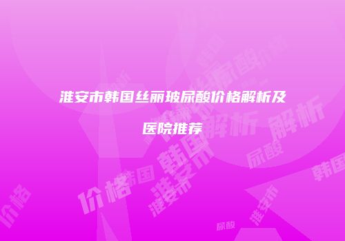 淮安市韩国丝丽玻尿酸价格解析及医院推荐