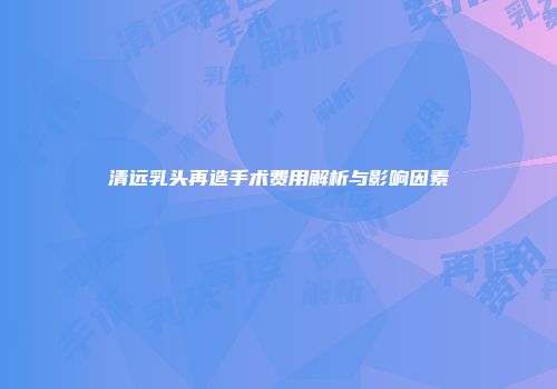 清远乳头再造手术费用解析与影响因素