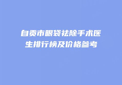 自贡市眼袋祛除手术医生排行榜及价格参考