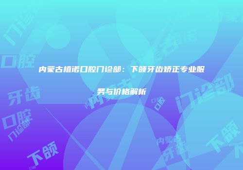 内蒙古植诺口腔门诊部：下颌牙齿矫正专业服务与价格解析