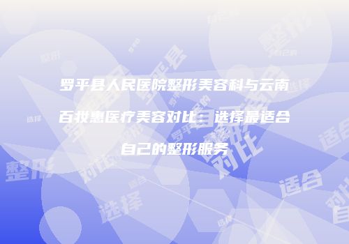 罗平县人民医院整形美容科与云南百妆惠医疗美容对比：选择最适合自己的整形服务