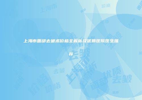 上海市面部去皱术价格全解析及优质医院医生推荐