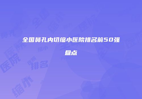 全国鼻孔内切缩小医院排名前50强盘点