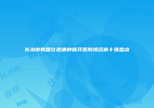 长治市韩国仕诺康种植牙医院排名前十强盘点