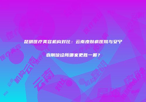 昆明医疗美容机构对比：云南皮肤病医院与安宁袁刚琼诊所哪家更胜一筹？