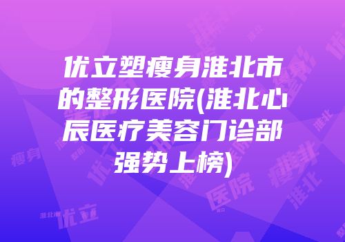 优立塑瘦身淮北市的整形医院(淮北心辰医疗美容门诊部强势上榜)
