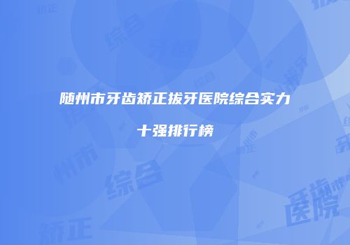 随州市牙齿矫正拔牙医院综合实力十强排行榜