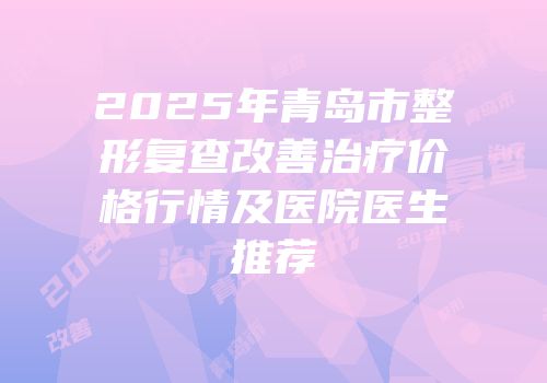 2025年青岛市整形复查改善治疗价格行情及医院医生推荐