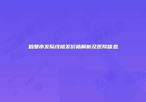鹤壁市发际线植发价格解析及医院信息