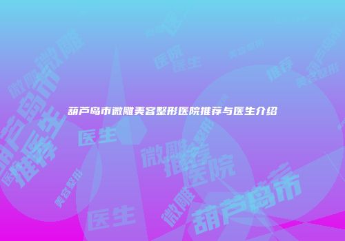 葫芦岛市微雕美容整形医院推荐与医生介绍