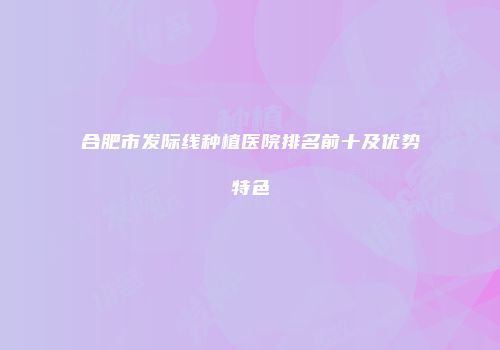 合肥市发际线种植医院排名前十及优势特色
