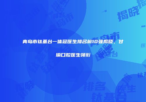 青岛市钛基台一体冠医生排名前10强揭晓，甘瑜口腔医生领衔