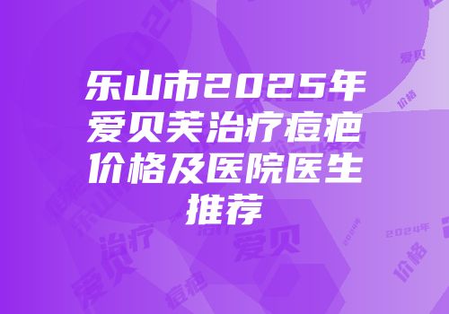 乐山市2025年爱贝芙治疗痘疤价格及医院医生推荐