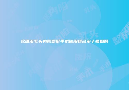 松原市乳头内陷整形手术医院排名前十强揭晓
