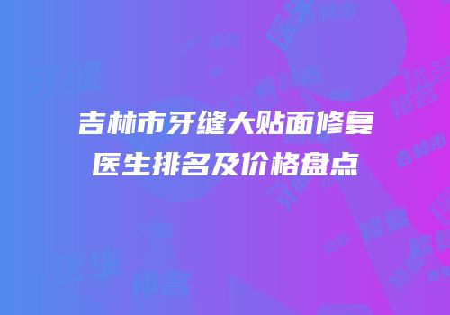 吉林市牙缝大贴面修复医生排名及价格盘点