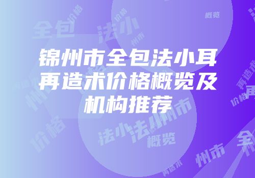 锦州市全包法小耳再造术价格概览及机构推荐
