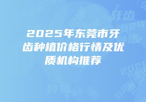 2025年东莞市牙齿种植价格行情及优质机构推荐