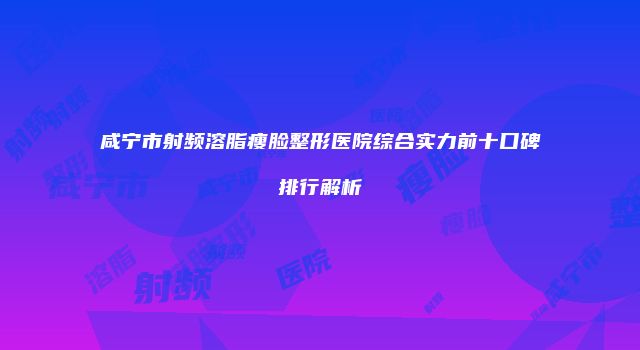 咸宁市射频溶脂瘦脸整形医院综合实力前十口碑排行解析