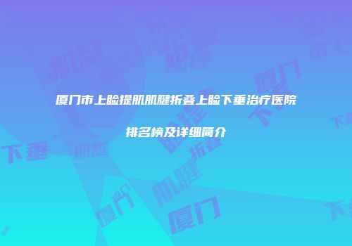 厦门市上睑提肌肌腱折叠上睑下垂治疗医院排名榜及详细简介