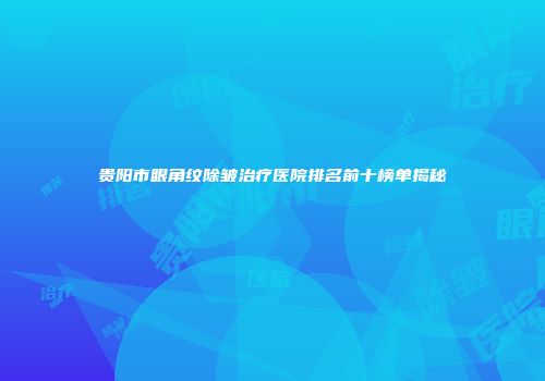 贵阳市眼角纹除皱治疗医院排名前十榜单揭秘