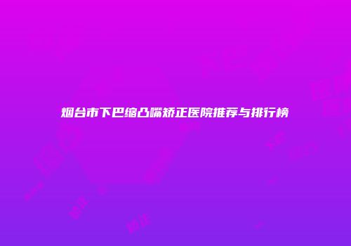 烟台市下巴缩凸嘴矫正医院推荐与排行榜
