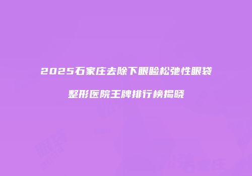2025石家庄去除下眼睑松弛性眼袋整形医院王牌排行榜揭晓