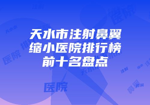 天水市注射鼻翼缩小医院排行榜前十名盘点