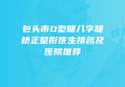 包头市O型腿八字腿矫正整形医生排名及医院推荐