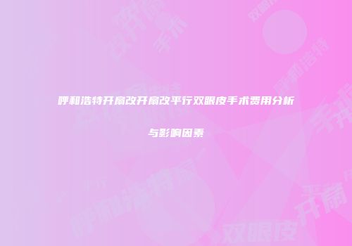呼和浩特开扇改开扇改平行双眼皮手术费用分析与影响因素