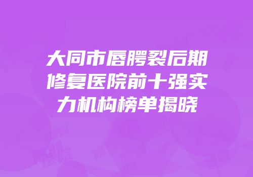 大同市唇腭裂后期修复医院前十强实力机构榜单揭晓