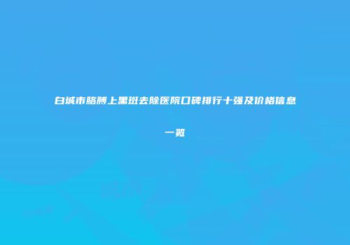 白城市胳膊上黑斑去除医院口碑排行十强及价格信息一览