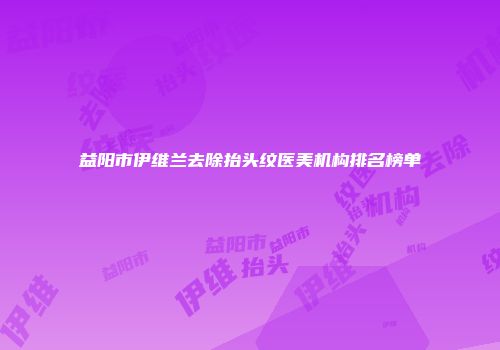 益阳市伊维兰去除抬头纹医美机构排名榜单