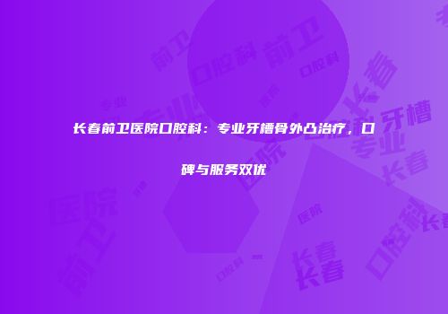 长春前卫医院口腔科：专业牙槽骨外凸治疗，口碑与服务双优