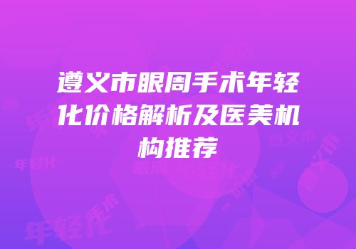 遵义市眼周手术年轻化价格解析及医美机构推荐