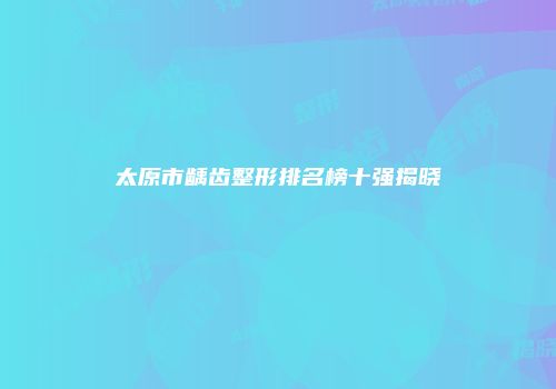 太原市龋齿整形排名榜十强揭晓