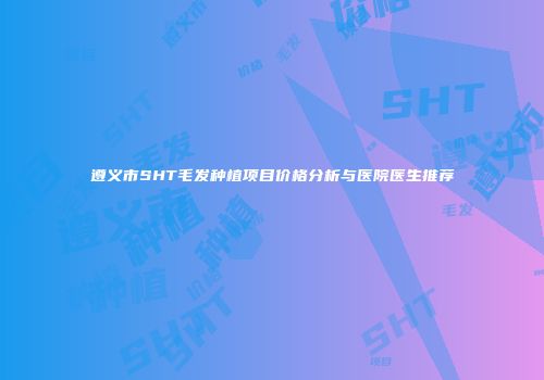遵义市SHT毛发种植项目价格分析与医院医生推荐