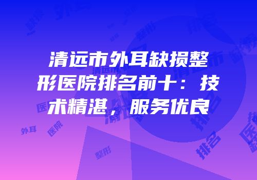 清远市外耳缺损整形医院排名前十：技术精湛，服务优良