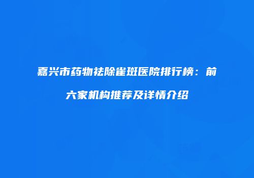 嘉兴市药物祛除雀斑医院排行榜：前六家机构推荐及详情介绍